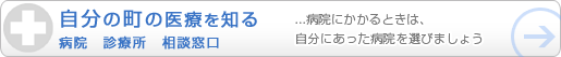 自分の町の医療を知る　病院　診療所　相談窓口　　病院にかかるときは、自分にあった病院を選びましょう